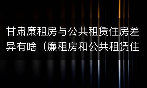 甘肃廉租房与公共租赁住房差异有啥（廉租房和公共租赁住房的区别）