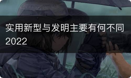 实用新型与发明主要有何不同2022