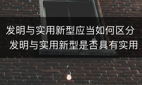 发明与实用新型应当如何区分 发明与实用新型是否具有实用性