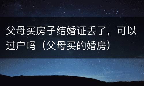 父母买房子结婚证丢了，可以过户吗（父母买的婚房）