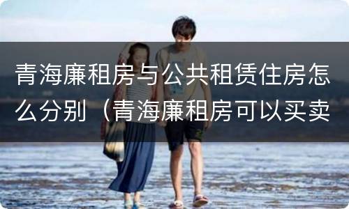 青海廉租房与公共租赁住房怎么分别（青海廉租房可以买卖吗）