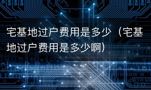 宅基地过户费用是多少（宅基地过户费用是多少啊）