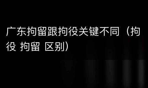 广东拘留跟拘役关键不同（拘役 拘留 区别）