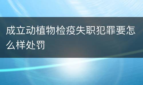 成立动植物检疫失职犯罪要怎么样处罚