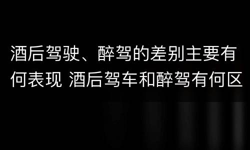 酒后驾驶、醉驾的差别主要有何表现 酒后驾车和醉驾有何区别