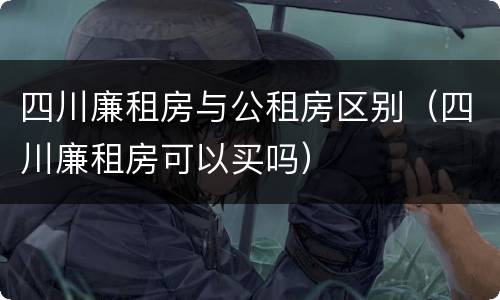 四川廉租房与公租房区别（四川廉租房可以买吗）