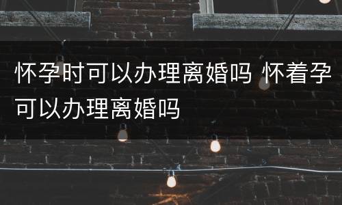 怀孕时可以办理离婚吗 怀着孕可以办理离婚吗