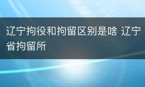 辽宁拘役和拘留区别是啥 辽宁省拘留所