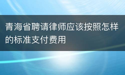 青海省聘请律师应该按照怎样的标准支付费用