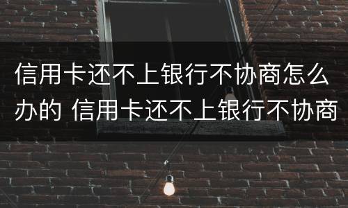 信用卡还不上银行不协商怎么办的 信用卡还不上银行不协商怎么办的呢