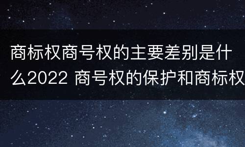 商标权商号权的主要差别是什么2022 商号权的保护和商标权的保护一样是全国性范围的
