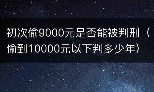 初次偷9000元是否能被判刑（偷到10000元以下判多少年）