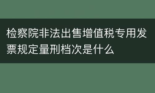检察院非法出售增值税专用发票规定量刑档次是什么