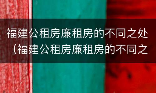 福建公租房廉租房的不同之处（福建公租房廉租房的不同之处有哪些）