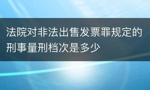 法院对非法出售发票罪规定的刑事量刑档次是多少