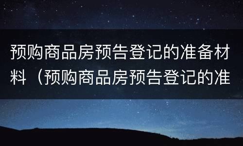 预购商品房预告登记的准备材料（预购商品房预告登记的准备材料有哪些）
