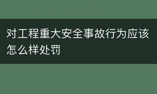 对工程重大安全事故行为应该怎么样处罚