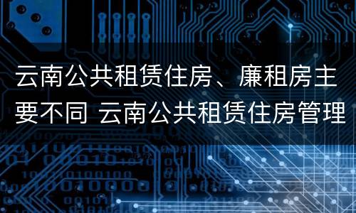 云南公共租赁住房、廉租房主要不同 云南公共租赁住房管理办法最新
