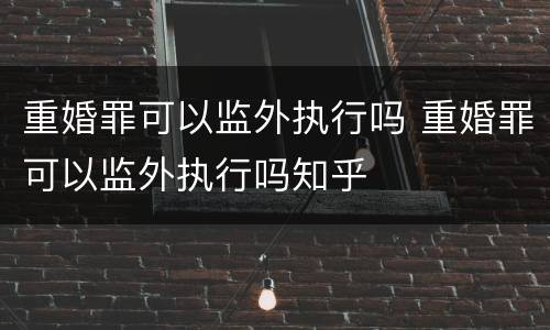 重婚罪可以监外执行吗 重婚罪可以监外执行吗知乎