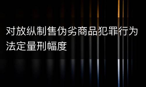 对放纵制售伪劣商品犯罪行为法定量刑幅度