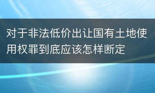 对于非法低价出让国有土地使用权罪到底应该怎样断定