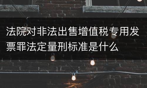 法院对非法出售增值税专用发票罪法定量刑标准是什么