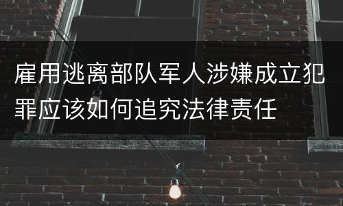 雇用逃离部队军人涉嫌成立犯罪应该如何追究法律责任