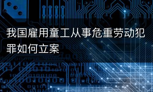 我国雇用童工从事危重劳动犯罪如何立案