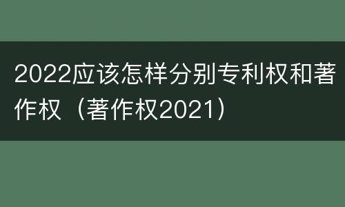2022应该怎样分别专利权和著作权（著作权2021）