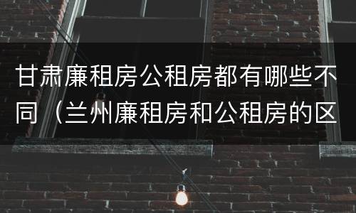 甘肃廉租房公租房都有哪些不同（兰州廉租房和公租房的区别）