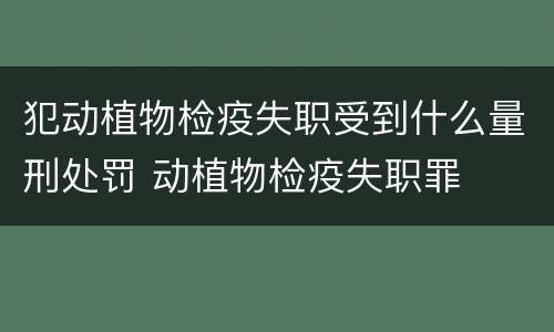 犯动植物检疫失职受到什么量刑处罚 动植物检疫失职罪