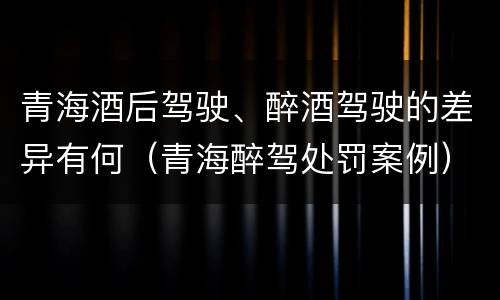 青海酒后驾驶、醉酒驾驶的差异有何（青海醉驾处罚案例）