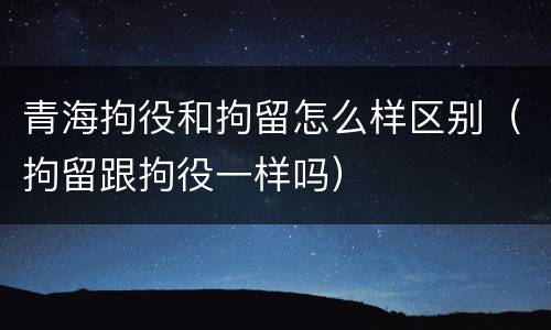 青海拘役和拘留怎么样区别（拘留跟拘役一样吗）