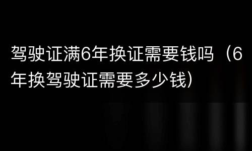 驾驶证满6年换证需要钱吗（6年换驾驶证需要多少钱）