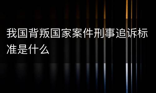 我国背叛国家案件刑事追诉标准是什么