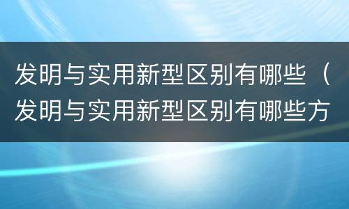 发明与实用新型区别有哪些（发明与实用新型区别有哪些方面）