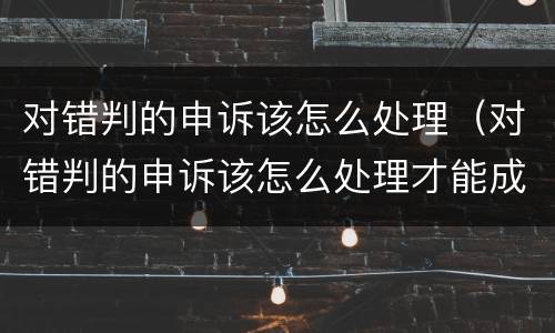 对错判的申诉该怎么处理（对错判的申诉该怎么处理才能成功）