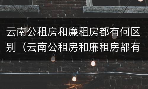 云南公租房和廉租房都有何区别（云南公租房和廉租房都有何区别和联系）