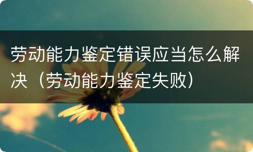 劳动能力鉴定错误应当怎么解决（劳动能力鉴定失败）