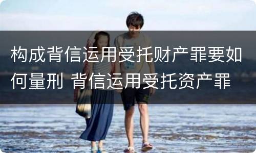 构成背信运用受托财产罪要如何量刑 背信运用受托资产罪