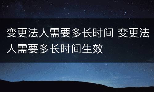 变更法人需要多长时间 变更法人需要多长时间生效