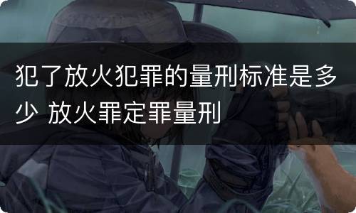 犯了放火犯罪的量刑标准是多少 放火罪定罪量刑