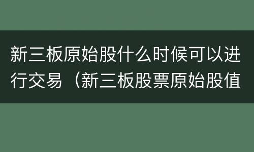 新三板原始股什么时候可以进行交易（新三板股票原始股值钱吗）
