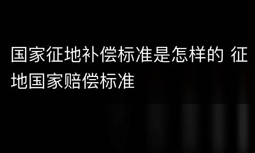 国家征地补偿标准是怎样的 征地国家赔偿标准