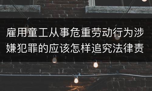 雇用童工从事危重劳动行为涉嫌犯罪的应该怎样追究法律责任