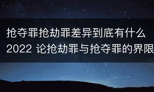 抢夺罪抢劫罪差异到底有什么2022 论抢劫罪与抢夺罪的界限