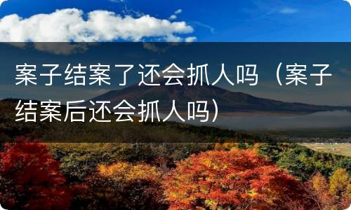 案子结案了还会抓人吗（案子结案后还会抓人吗）