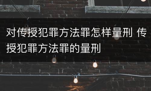 对传授犯罪方法罪怎样量刑 传授犯罪方法罪的量刑
