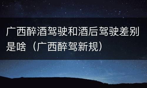广西醉酒驾驶和酒后驾驶差别是啥（广西醉驾新规）