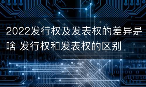 2022发行权及发表权的差异是啥 发行权和发表权的区别